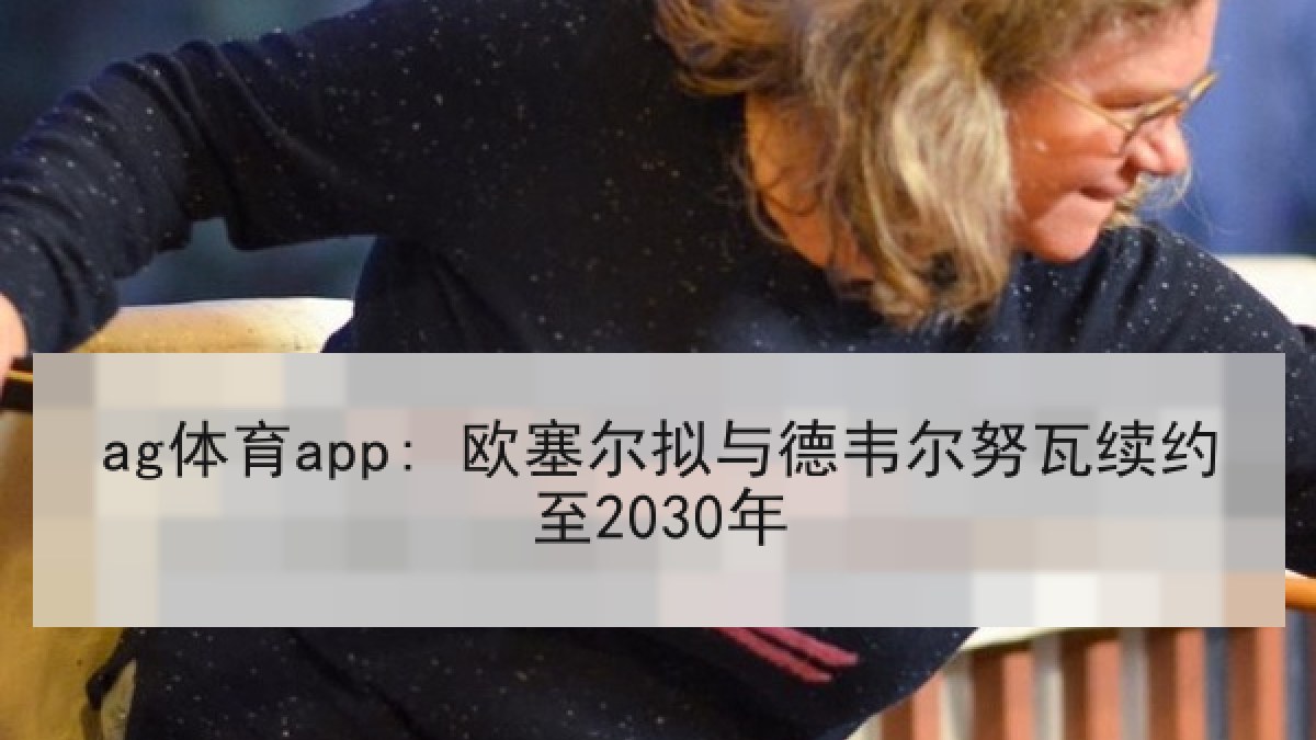 ag体育app: 欧塞尔拟与德韦尔努瓦续约至2030年