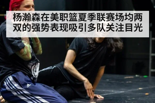 杨瀚森在美职篮夏季联赛场均两双的强势表现吸引多队关注目光