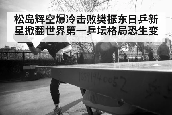 松岛辉空爆冷击败樊振东日乒新星掀翻世界第一乒坛格局恐生变