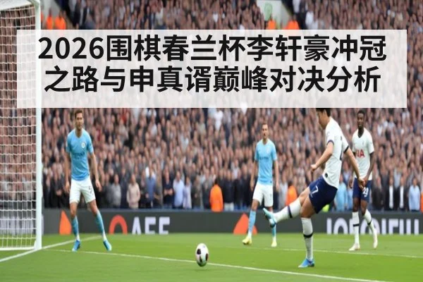 2026围棋春兰杯李轩豪冲冠之路与申真谞巅峰对决分析